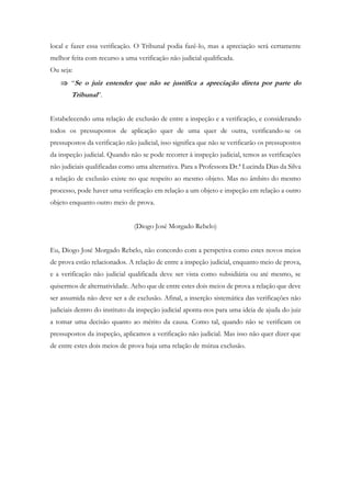 local e fazer essa verificação. O Tribunal podia fazê-lo, mas a apreciação será certamente
melhor feita com recurso a uma verificação não judicial qualificada.
Ou seja:
 “Se o juiz entender que não se justifica a apreciação direta por parte do
Tribunal”.
Estabelecendo uma relação de exclusão de entre a inspeção e a verificação, e considerando
todos os pressupostos de aplicação quer de uma quer de outra, verificando-se os
pressupostos da verificação não judicial, isso significa que não se verificarão os pressupostos
da inspeção judicial. Quando não se pode recorrer à inspeção judicial, temos as verificações
não judiciais qualificadas como uma alternativa. Para a Professora Dr.ª Lucinda Dias da Silva
a relação de exclusão existe no que respeito ao mesmo objeto. Mas no âmbito do mesmo
processo, pode haver uma verificação em relação a um objeto e inspeção em relação a outro
objeto enquanto outro meio de prova.
(Diogo José Morgado Rebelo)
Eu, Diogo José Morgado Rebelo, não concordo com a perspetiva como estes novos meios
de prova estão relacionados. A relação de entre a inspeção judicial, enquanto meio de prova,
e a verificação não judicial qualificada deve ser vista como subsidiária ou até mesmo, se
quisermos de alternatividade. Acho que de entre estes dois meios de prova a relação que deve
ser assumida não deve ser a de exclusão. Afinal, a inserção sistemática das verificações não
judiciais dentro do instituto da inspeção judicial aponta-nos para uma ideia de ajuda do juiz
a tomar uma decisão quanto ao mérito da causa. Como tal, quando não se verificam os
pressupostos da inspeção, aplicamos a verificação não judicial. Mas isso não quer dizer que
de entre estes dois meios de prova haja uma relação de mútua exclusão.
 