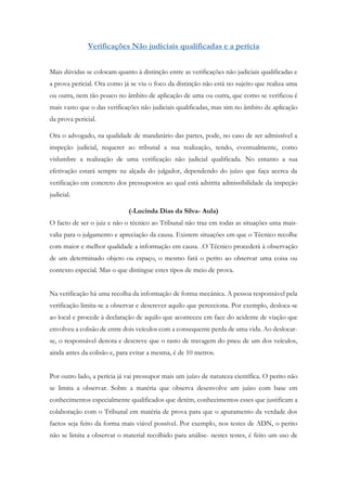Verificações Não judiciais qualificadas e a perícia
Mais dúvidas se colocam quanto à distinção entre as verificações não judiciais qualificadas e
a prova pericial. Ora como já se viu o foco da distinção não está no sujeito que realiza uma
ou outra, nem tão pouco no âmbito de aplicação de uma ou outra, que como se verificou é
mais vasto que o das verificações não judiciais qualificadas, mas sim no âmbito de aplicação
da prova pericial.
Ora o advogado, na qualidade de mandatário das partes, pode, no caso de ser admissível a
inspeção judicial, requerer ao tribunal a sua realização, tendo, eventualmente, como
vislumbre a realização de uma verificação não judicial qualificada. No entanto a sua
efetivação estará sempre na alçada do julgador, dependendo do juízo que faça acerca da
verificação em concreto dos pressupostos ao qual está adstrita admissibilidade da inspeção
judicial.
(-Lucinda Dias da Silva- Aula)
O facto de ser o juiz e não o técnico ao Tribunal não traz em todas as situações uma mais-
valia para o julgamento e apreciação da causa. Existem situações em que o Técnico recolhe
com maior e melhor qualidade a informação em causa. .O Técnico procederá à observação
de um determinado objeto ou espaço, o mesmo fará o perito ao observar uma coisa ou
contexto especial. Mas o que distingue estes tipos de meio de prova.
Na verificação há uma recolha da informação de forma mecânica. A pessoa responsável pela
verificação limita-se a observar e descrever aquilo que perceciona. Por exemplo, desloca-se
ao local e procede à declaração de aquilo que aconteceu em face do acidente de viação que
envolveu a colisão de entre dois veículos com a consequente perda de uma vida. Ao deslocar-
se, o responsável denota e descreve que o rasto de travagem do pneu de um dos veículos,
ainda antes da colisão e, para evitar a mesma, é de 10 metros.
Por outro lado, a perícia já vai pressupor mais um juízo de natureza científica. O perito não
se limita a observar. Sobre a matéria que observa desenvolve um juízo com base em
conhecimentos especialmente qualificados que detém, conhecimentos esses que justificam a
colaboração com o Tribunal em matéria de prova para que o apuramento da verdade dos
factos seja feito da forma mais viável possível. Por exemplo, nos testes de ADN, o perito
não se limita a observar o material recolhido para análise- nestes testes, é feito um uso de
 
