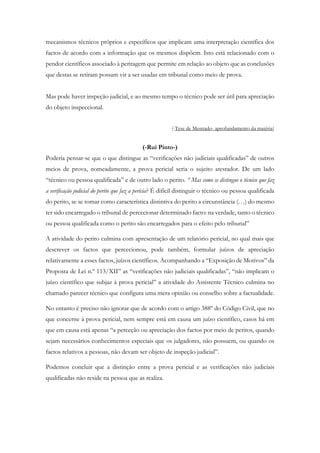 mecanismos técnicos próprios e específicos que implicam uma interpretação científica dos
factos de acordo com a informação que os mesmos dispõem. Isto está relacionado com o
pendor científicos associado à peritagem que permite em relação ao objeto que as conclusões
que destas se retiram possam vir a ser usadas em tribunal como meio de prova.
Mas pode haver inspeção judicial, e ao mesmo tempo o técnico pode ser útil para apreciação
do objeto inspeccional.
(-Tese de Mestrado- aprofundamento da matéria)
(-Rui Pinto-)
Poderia pensar-se que o que distingue as “verificações não judiciais qualificadas” de outros
meios de prova, nomeadamente, a prova pericial seria o sujeito atestador. De um lado
“técnico ou pessoa qualificada” e de outro lado o perito. “ Mas como se distingue o técnico que faz
a verificação judicial do perito que faz a perícia? É difícil distinguir o técnico ou pessoa qualificada
do perito, se se tomar como característica distintiva do perito a circunstância (…) do mesmo
ter sido encarregado o tribunal de percecionar determinado facto: na verdade, tanto o técnico
ou pessoa qualificada como o perito são encarregados para o efeito pelo tribunal”
A atividade do perito culmina com apresentação de um relatório pericial, no qual mais que
descrever os factos que percecionou, pode também, formular juízos de apreciação
relativamente a esses factos, juízos científicos. Acompanhando a “Exposição de Motivos” da
Proposta de Lei n.º 113/XII” as “verificações não judiciais qualificadas”, “não implicam o
juízo científico que subjaz à prova pericial” a atividade do Assistente Técnico culmina no
chamado parecer técnico que configura uma mera opinião ou conselho sobre a factualidade.
No entanto é preciso não ignorar que de acordo com o artigo 388º do Código Civil, que no
que concerne à prova pericial, nem sempre está em causa um juízo científico, casos há em
que em causa está apenas “a perceção ou apreciação dos factos por meio de peritos, quando
sejam necessários conhecimentos especiais que os julgadores, não possuem, ou quando os
factos relativos a pessoas, não devam ser objeto de inspeção judicial”.
Podemos concluir que a distinção entre a prova pericial e as verificações não judiciais
qualificadas não reside na pessoa que as realiza.
 