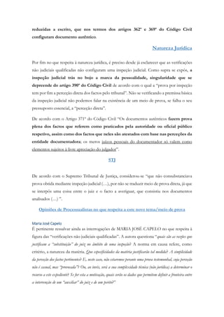 reduzidas a escrito, que nos termos dos artigos 362º e 369º do Código Civil
configuram documento autêntico.
Natureza Jurídica
Por fim no que respeita à natureza jurídica, é preciso desde já esclarecer que as verificações
não judiciais qualificadas não configuram uma inspeção judicial. Como supra se expôs, a
inspeção judicial trás no bojo a marca da pessoalidade, singularidade que se
depreende do artigo 390º do Código Civil de acordo com o qual a “prova por inspeção
tem por fim a perceção direta dos factos pelo tribunal”. Não se verificando a premissa básica
da inspeção judicial não podemos falar na existência de um meio de prova, se falha o seu
pressuposto essencial, a “perceção direta”.
De acordo com o Artigo 371º do Código Civil “Os documentos autênticos fazem prova
plena dos factos que referem como praticados pela autoridade ou oficial público
respetivo, assim como dos factos que neles são atestados com base nas perceções da
entidade documentadora; os meros juízos pessoais do documentador só valem como
elementos sujeitos à livre apreciação do julgador”.
STJ
De acordo com o Supremo Tribunal de Justiça, considerou-se “que não consubstanciava
prova obtida mediante inspeção judicial (…), por não se traduzir meio de prova direta, já que
se interpôs uma coisa entre o juiz e o facto a averiguar, que consistiu nos documentos
analisados (…) ”.
Opiniões de Processualistas no que respeita a este novo tema/meio de prova
Maria José Capelo
É pertinente ressalvar ainda as interrogações de MARIA JOSÉ CAPELO no que respeita à
figura das “verificações não judiciais qualificadas”. A autora questiona “quais são as razões que
justificam a “substituição” do juiz no âmbito de uma inspeção? A norma em causa refere, como
critério, a natureza da matéria. Que especificidades da matéria justificarão tal medida? A simplicidade
da perceção dos factos pertinentes? E, neste caso, não estaremos perante uma prova testemunhal, cuja perceção
não é casual, mas “provocada”? Ou, ao invés, será a sua complexidade técnica (não jurídica) a determinar o
recurso a este expediente? Se for esta a motivação, quais serão os dados que permitem definir a fronteira entre
a intervenção de um “auxiliar” do juiz e de um perito?”
 