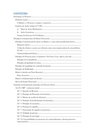 Conteúdo
Introdução ao Processo ......................................................................................................................
Primeiras noções..............................................................................................................................
O Direito e o Processo: a justiça e o processo........................................................................
Espécies de Ações: (artigo 10.º CPC) ...........................................................................................
a) Tipos de Ações Declarativas..............................................................................................
b) Ações Executivas.................................................................................................................
Formas do Processo Civil Ordinário........................................................................................
Princípios Constitucionais de Direito Processual ...........................................................................
Princípio Constitucional do acesso ao Direito e a uma tutela jurisdicional efetiva................
Momento inicial...........................................................................................................................
A ideia de eficácia: o acesso aos tribunais como uma solução prática de um problema
da vida ...........................................................................................................................................
Tutela Jurisdicional Efetiva ........................................................................................................
Princípio do Processo Justo e Equitativo: Due Process f Law- right to a fair trial........................
Princípio do Contraditório.........................................................................................................
Princípio da Igualdade de armas................................................................................................
Princípio da Legalidade do conteúdo da decisão ........................................................................
Princípio da Publicidade .................................................................................................................
Direito à decisão em Prazo Razoável............................................................................................
Prazo Excessivo...........................................................................................................................
Direito à fundamentação da decisão.............................................................................................
Dever de Gestão Processual ..........................................................................................................
Garantias constitucionais acrescidas em Processo Penal...............................................................
Art.32º, CRP - o processo penal....................................................................................................
(N.º 1- Questão do Recurso) .....................................................................................................
(N.º 2- Princípio da Presunção da Inocência) .........................................................................
(N.º 3- Direito de escolha do defensor) ...................................................................................
(N.º 4- Princípio da Jusdicialização da Instrução)...................................................................
(N.º 5- Princípio da acusação)....................................................................................................
(N.º 6- Presença do arguido)......................................................................................................
(N.º 7- Intervenção do arguido no processo)..........................................................................
(N.º 8- Nulidade de provas) .......................................................................................................
(N.º 9- Princípio do juiz legal) ...................................................................................................
(N.º 10- Extensibilidade aos processos de contraordenação e demais processos
sancionatórios). ............................................................................................................................
 