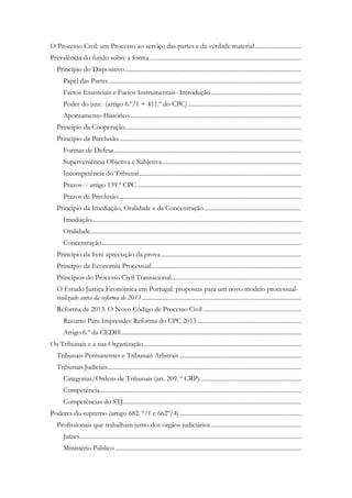 O Processo Civil: um Processo ao serviço das partes e da verdade material..............................
Prevalência do fundo sobre a forma .................................................................................................
Princípio do Dispositivo.................................................................................................................
Papel das Partes ...........................................................................................................................
Factos Essenciais e Factos Instrumentais- Introdução..........................................................
Poder do juiz: (artigo 6.º/1 + 411.º do CPC).........................................................................
Apontamento Histórico..............................................................................................................
Princípio da Cooperação.................................................................................................................
Princípio da Preclusão.....................................................................................................................
Formas de Defesa........................................................................................................................
Superveniência Objetiva e Subjetiva.........................................................................................
Incompetência do Tribunal........................................................................................................
Prazos- - artigo 139.º CPC .........................................................................................................
Prazos de Preclusão.....................................................................................................................
Princípio da Imediação, Oralidade e da Concentração ..............................................................
Imediação......................................................................................................................................
Oralidade.......................................................................................................................................
Concentração................................................................................................................................
Princípio da livre apreciação da prova..........................................................................................
Princípio da Economia Processual................................................................................................
Princípios do Processo Civil Transacional...................................................................................
O Estudo Justiça Económica em Portugal: propostas para um novo modelo processual-
realizado antes da reforma de 2013 ......................................................................................................
Reforma de 2013: O Novo Código de Processo Civil...............................................................
Recurso Para Impressão: Reforma do CPC 2013...................................................................
Artigo 6.º da CEDH:...................................................................................................................
Os Tribunais e a sua Organização.....................................................................................................
Tribunais Permanentes e Tribunais Arbitrais..............................................................................
Tribunais Judiciais............................................................................................................................
Categorias/Ordens de Tribunais (art. 209. º CRP):................................................................
Competência.................................................................................................................................
Competências do STJ..................................................................................................................
Poderes do supremo (artigo 682. º/1 e 662º/4)..............................................................................
Profissionais que trabalham junto dos órgãos judiciários..........................................................
Juízes..............................................................................................................................................
Ministério Público .......................................................................................................................
 