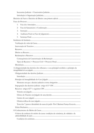 Secretarias Judiciais + Funcionários Judiciais..........................................................................
Introdução à Organização Judiciária.........................................................................................
Decisões de Facto e Decisões de Direito: uma primeira reflexão .....................................................
Fases do Processo................................................................................................................................
1- Fase dos Articulados...........................................................................................................
2- Fase de Saneamento e Condensação................................................................................
3- Instrução...............................................................................................................................
4- Audiência Final ou Fase de Julgamento...........................................................................
5- Sentença Final......................................................................................................................
Incidentes da Instância........................................................................................................................
Verificação do valor da Causa........................................................................................................
Intervenção de Terceiros................................................................................................................
Recursos............................................................................................................................................
Direito ao Recurso...........................................................................................................................
Reclamações e Recursos .................................................................................................................
Consequências da Caracterização da Reclamação ..................................................................
Tipos de Recursos = Processo Civil + Processo Penal.........................................................
Desistência........................................................................................................................................
A obrigatoriedade das decisões dos tribunais e o seu principal corolário: o princípio da
intangibilidade do caso julgado...................................................................................................................
Obrigatoriedade das decisões Judiciais.........................................................................................
Introdução ....................................................................................................................................
Princípio da Intangibilidade do Caso Julgado .............................................................................
Momento em que a decisão judicial se torna obrigatória ......................................................
Impugnação das decisões judiciais- artigo 613.º CPC................................................................
Recursos- artigos 627.º e seguintes CPC......................................................................................
Trânsito em julgado:....................................................................................................................
Efeitos do Transito em Julgado de uma decisão.....................................................................
Limites do caso julgado ..............................................................................................................
Eficácia reflexa do caso julgado.................................................................................................
Teste dos 7 passos: identidade da causa de pedir- Prof. Mariana França Gouveia............
Efeito Preclusivo..............................................................................................................................
O Conhecimento do Mérito da Causa..............................................................................................
O dever de conhecer do mérito da causa: condições de existência, de validade e da
admissibilidade da ação...................................................................................................................
Condições de existência..............................................................................................................
 