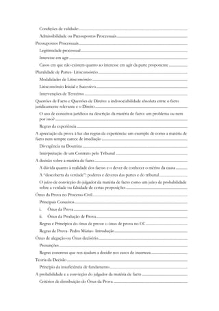 Condições de validade:................................................................................................................
Admissibilidade ou Pressupostos Processuais.........................................................................
Pressupostos Processuais................................................................................................................
Legitimidade processual..............................................................................................................
Interesse em agir..........................................................................................................................
Casos em que não existem quanto ao interesse em agir da parte proponente ...................
Pluralidade de Partes- Litisconsórcio............................................................................................
Modalidades de Litisconsórcio ..................................................................................................
Litisconsórcio Inicial e Sucessivo..............................................................................................
Intervenções de Terceiros ..........................................................................................................
Questões de Facto e Questões de Direito: a indissociabilidade absoluta entre o facto
juridicamente relevante e o Direito...............................................................................................
O uso de conceitos jurídicos na descrição da matéria de facto: um problema ou nem
por isso? ........................................................................................................................................
Regras da experiência..................................................................................................................
A apreciação da prova à luz das regras da experiência: um exemplo de como a matéria de
facto nem sempre carece de imediação ........................................................................................
Divergência na Doutrina ............................................................................................................
Interpretação de um Contrato pelo Tribunal ..........................................................................
A decisão sobre a matéria de facto................................................................................................
A dúvida quanto à realidade dos factos e o dever de conhecer o mérito da causa............
A “descoberta da verdade”: poderes e deveres das partes e do tribunal.............................
O juízo de convicção do julgador da matéria de facto como um juízo de probabilidade
sobre a verdade ou falsidade de certas proposições ...............................................................
Ónus da Prova no Processo Civil..................................................................................................
Principais Conceitos....................................................................................................................
i. Ónus da Prova.....................................................................................................................
ii. Ónus da Produção de Prova..............................................................................................
Regras e Princípios do ónus de prova: o ónus de prova no CC...........................................
Regras de Prova- Pedro Múrias- Introdução...........................................................................
Ónus de alegação ou Ónus decisório............................................................................................
Presunções....................................................................................................................................
Regras concretas que nos ajudam a decidir nos casos de incerteza .....................................
Teoria da Decisão............................................................................................................................
Princípio da insuficiência de fundamento................................................................................
A probabilidade e a convicção do julgador da matéria de facto ...............................................
Critérios de distribuição do Ónus da Prova ............................................................................
 