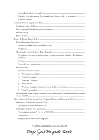 Sistema Racional de Convicção.................................................................................................
Distinção entre vários graus de convicção nos sistemas Inglês v. Americano...................
A decisão racional........................................................................................................................
Antes da Prova: as alegações de facto...............................................................................................
Seleção da Matéria de Facto:..........................................................................................................
Factos essenciais e Factos não essenciais/ instrumentais.........................................................................
Matéria Assente................................................................................................................................
Temas de Prova................................................................................................................................
Fontes de Prova- Regras de Prova ....................................................................................................
Direito Probatório Processual........................................................................................................
Introdução ao Direito Probatório Processual .........................................................................
Perspetivas....................................................................................................................................
Classificação: Fontes de Prova Real e Pessoal.............................................................................
Princípio da livre apreciação de prova e a prudente convicção do juiz + Prova Legal
ou tarifada.....................................................................................................................................
Formas:..........................................................................................................................................
Fontes de prova stricto sensu ....................................................................................................
Meios de Prova.................................................................................................................................
Valores dos meios de prova:......................................................................................................
a) Prova legal ou tarifada ........................................................................................................
b) Prova Documental ..............................................................................................................
c) Prova por Confissão ...........................................................................................................
d) Prova Pericial .......................................................................................................................
e) Prova por Inspeção- Meio de prova de âmbito processual ..........................................
f) Prova Testemunhal .............................................................................................................
Inovações nos meios de prova existentes com a Reforma de Processo Civil desencadeada
no ano de 2013.................................................................................................................................
Novos Meios de Prova: inovações no Processo Civil com a Reforma de 2013.........................
Declarações de Parte- Reforma de 2013 ......................................................................................
Declarações de Parte: Reforma de 2013...................................................................................
Verificações Judiciais Não qualificadas.........................................................................................
“Exposição de Motivos”. Na Lei n.º 113/XII:.......................................................................
Legitimidade.................................................................................................................................
Relação com os outros meios de prova....................................................................................
+ Caderno CEJ (Páginas 1+ 60 + 62 até a 84)
 