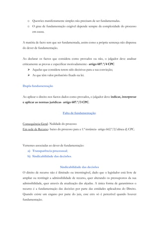 o Questões manifestamente simples não precisam de ser fundamentadas.
o O grau de fundamentação exigível depende sempre da complexidade do processo
em causa.
A matéria de facto tem que ser fundamentada, assim como a própria sentença não dispensa
do dever de fundamentação.
Ao declarar os factos que considera como provados ou não, o julgador deve analisar
criticamente as provas e especificar motivadamente:- artigo 607.º/4 CPC
 Aquelas que considera terem sido decisivas para a sua convicção;
 As que têm valor probatório fixado na lei.
Dupla fundamentação
Ao aplicar o direito nos factos dados como provados, o julgador deve indicar, interpretar
e aplicar as normas jurídicas- artigo 607.º/3 CPC.
Falta de fundamentação:
Consequência Geral- Nulidade do processo
Em sede de Recurso- baixo do processo para a 1.ª instância- artigo 662.º/2/alínea d) CPC.
Vertentes associadas ao dever de fundamentação:
a) Transparência processual;
b) Sindicabilidade das decisões.
Sindicabilidade das decisões
O direito de recurso não é ilimitado ou irrestringível, dado que o legislador está livre de
ampliar ou restringir a admissibilidade de recurso, quer alterando os pressupostos da sua
admissibilidade, quer através da atualização das alçadas. A única forma de garantirmos o
recurso é a fundamentação das decisões por parte das entidades aplicadoras do Direito.
Quando existe um engano por parte do juiz, esse erro só é percetível quando houver
fundamentação.
 
