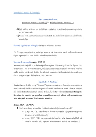 Introdução à matéria da Convicção
Sistemas em confronto
Sistema de persuasão racional (1) vs. Sistema da íntima convicção (2)
(1) Juiz só deve aplicar a sua inteligência e raciocínio na análise das provas e apreciação
da sua veracidade;
(2) O juiz pode aferir da veracidade ou falsidade dos factos com recurso às suas próprias
convicções.
Sistema Vigente em Portugal: sistema de persuasão racional
Em Portugal, contrariamente àquilo que acontece nos sistemas de matriz anglo saxónica, não
vigora o princípio da stare decisis- precedente vinculativo.
Sistema de persuasão- Artigo 8.º/3 CC
No nosso sistema jurídico, as decisões proferidas pelos tribunais superiores têm alguma força
de persuasão. Por isso, muitas vezes, os juízes das instâncias inferiores procuram perceber
qual o sentido provável da decisão dos tribunais superiores e acabam por ajustar aquelas que
são as suas pretensões decisórias no caso concreto.
Equidade -/- Analogia
As decisões proferidas pelos Tribunais Portugueses podem ser baseadas na equidade- o
nosso sistema concede-nos liberdade para decidirmos com base em outros critérios, mas para
isso temos de fundamentar bem a nossa decisão. Apesar de ao juiz ser concedida alguma
liberdade ou margem de manobra na decisão, o mesmo não se pode esquecer que
nunca se pode abster de fundamentar a decisão.
Artigos 686.º e 688.º CPC
 Modos de chegar a Acórdãos Uniformizadores de Jurisprudência (AUJ):
o Artigo 686.º CPC- Presidente do Supremo determina o julgamento no pleno-
podendo ser emitido um AUJ;
o Artigo 688.º CPC- inconsistência jurisprudencial e incompatibilidade de
decisões tomadas pelo Supremo podem estar na base de um acórdão AUJ.
 