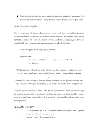  Nota: isto não significa que, mesmo no processo penal, deva haver recurso de toda
e qualquer decisão intercalar. – tem é de haver recurso de uma instância para outra.
(N.º2- Proteção do Arguido)
O processo criminal não é neutro. Enquanto no processo civil vigora o princípio da paridade
de armas no âmbito do direito a um processo justo e equitativo, no processo penal não há
paridade de armas, mas sim uma maior proteção conferida ao arguido, por força da
especificidade de o processo poder culminar com a privação da liberdade.
O processo penal não é um processo de partes.
Intervenientes:
 Ministério Público enquanto representante do Estado;
 Arguido
O MP, tal como o tribunal, tem como missão contribuir para que se faça justiça: se se
chegar à conclusão de que a acusação é infundada, solicita a suspensão do processo.
-/-
Processo civil – se o advogado do autor dissesse que afinal é o réu que tem razão, tal seria
uma violação deontológica dos direitos do seu cliente- um cenário destes é impensável.
A quem se aplicam as garantias do art.32º CRP? A partir de que momento o suposto agente passa a gozar
das garantias do processo-crime?- A partir do momento em que é constituído arguido – muitas
vezes, é o próprio que tem a iniciativa de se constituir como arguido, podendo assim gozar
de tais garantias.
(Artigos 57.º + 59.º CPP)
o Há situações em que o MP é obrigado a constituir alguém como arguido,
assegurando-lhe assim tais garantias;
o Noutros casos, pode o próprio fazê-lo.
 