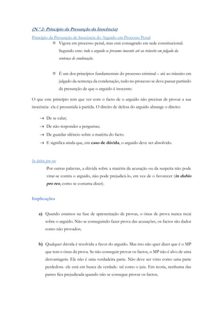 (N.º 2- Princípio da Presunção da Inocência)
Princípio da Presunção de Inocência do Arguido em Processo Penal
 Vigora em processo penal, mas está consagrado em sede constitucional.
Segundo este: todo o arguido se presume inocente até ao trânsito em julgado da
sentença de condenação.
 É um dos princípios fundamentais do processo criminal – até ao trânsito em
julgado da sentença da condenação, tudo no processo se deve passar partindo
da presunção de que o arguido é inocente:
O que este princípio tem que ver com o facto de o arguido não precisar de provar a sua
inocência- ela é presumida à partida. O direito de defesa do arguido abrange o direito:
 De se calar;
 De não responder a perguntas;
 De guardar silêncio sobre a matéria do facto.
 E significa ainda que, em caso de dúvida, o arguido deve ser absolvido.
In dubio pro reo
Por outras palavras, a dúvida sobre a matéria da acusação ou da suspeita não pode
virar-se contra o arguido, não pode prejudicá-lo, em vez de o favorecer (in dubio
pro reo, como se costuma dizer).
Implicações
a) Quando estamos na fase de apresentação de provas, o ónus de prova nunca recai
sobre o arguido. Não se conseguindo fazer prova das acusações, os factos são dados
como não provados;
b) Qualquer dúvida é resolvida a favor do arguido. Mas isto não quer dizer que é o MP
que tem o ónus da prova. Se não conseguir provar os factos, o MP não é alvo de uma
desvantagem. Ele não é uma verdadeira parte. Não deve ser visto como uma parte
perdedora- ele está em busca da verdade- tal como o juiz. Em teoria, nenhuma das
partes fica prejudicada quando não se consegue provar os factos;
 