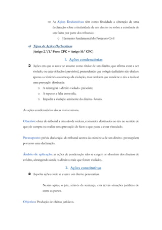 As Ações Declarativas têm como finalidade a obtenção de uma
declaração sobre a titularidade de um direito ou sobre a existência de
um facto por parte dos tribunais:
o Elemento fundamental do Processo Civil
a) Tipos de Ações Declarativas
(Artigo 2.º/1.ª Parte CPC + Artigo 10.º CPC)
1. Ações condenatórias
 Ações em que o autor se assume como titular de um direito, que afirma estar a ser
violado, ou cuja violação é previsível, pretendendo que o órgão judiciário não declare
apenas a existência ou ameaça da violação, mas também que condene o réu a realizar
uma prestação destinada:
o A reintegrar o direito violado- presente;
o A reparar a falta cometida;
o Impedir a violação eminente do direito- futuro.
As ações condenatórias são as mais comuns.
Objetivo: obter do tribunal a emissão de ordens, comandos destinados ao réu no sentido de
que ele cumpra ou realize uma prestação de facto a que passa a estar vinculado.
Pressuposto: prévia declaração do tribunal acerca da existência de um direito- pressupõem
portanto uma declaração.
Âmbito de aplicação: as ações de condenação não se cingem ao domínio dos direitos de
crédito, abrangendo ainda os direitos reais que foram violados.
2. Ações constitutivas
 Aquelas ações onde se exerce um direito potestativo.
Nestas ações, o juiz, através da sentença, cria novas situações jurídicas de
entre as partes.
Objetivo: Produção de efeitos jurídicos.
 
