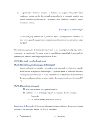 c) O arguido não é declarado inocente – é declarado não culpado ("not guilty"). Não é
condenado porque não foi demonstrada a sua culpa. Se se conseguir imaginar uma
história alternativa que não envolva a prática do crime, isso basta – mas não é preciso
provar essa história.
Prazo para a condenação
“O mais curto prazo compatível com as garantias de defesa” – as exigências de celeridade são
mais fortes, quando equiparadas com aquelas que são diretamente retiradas do artigo
20.º CRP.
Mas também as garantias de defesa são mais fortes, o que parece paradoxal porque ambos
os interesses se confrontam. Em suma, há que compatibilizar a necessidade de celeridade do
processo com o estrito respeito pelas garantias de defesa.
(N.º 3- Direito de escolha do defensor)
(N.º 4- Princípio da Jusdicialização da Instrução)
Mesmo na fase de investigação, a instrução tem de ser tratada pelo juiz, com o auxilio
do MP e das forças policiais. Por exemplo, é o juiz que decide se podem ou não haver
escutas porque estas traduzir-se-ão em uma limitação do direito à reserva à intimidade
da vida provada que subsiste na esfera jurídica dos sujeitos nos termos do artigo 80.º
CC.
(N.º 5- Princípio da acusação)
 Relaciona-se com o princípio da instrução
 Definição - só se pode julgar alguém na sequência de uma acusação.
 Instrução;
 Se houver matéria para acusar, acusa-se.
Resultados da Instrução: O órgão que julga deve sempre se distinto do que superintende
a instrução. Da instrução, decorre um de dois resultados:
o Arquivamento; o Acusação.
 