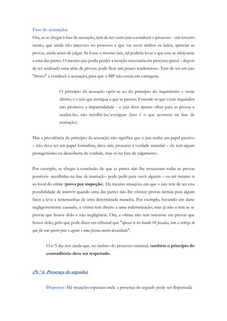 Fase de acusação:
Ora, se se chegar à fase de acusação, tem de ser outro juiz a conduzir o processo - um terceiro
isento, que ainda não interveio no processo e que vai ouvir ambos os lados, apreciar as
provas, ainda antes de julgar. Se fosse o mesmo juiz, tal poderia levar a que este se afeiçoasse
a uma das partes. O mesmo juiz podia perder a isenção necessária em processo penal – depois
de ter analisado uma série de provas, pode ficar um pouco tendencioso. Tem de ser um juiz
"fresco" a conduzir a acusação, para que o MP não esteja em vantagem.
O princípio da acusação opõe-se ao do princípio do inquisitório – neste
último, é o juiz que averigua o que se passou. Entende-se que o juiz inquisidor
não promove a imparcialidade - o juiz deve apenas olhar para as provas e
analisá-las, não recolhê-las/averiguar (isso é o que acontece na fase de
instrução).
Mas a prevalência do princípio da acusação não significa que o juiz tenha um papel passivo
– não deve ter um papel formalista, deve sim, procurar a verdade material – ele tem algum
protagonismo na descoberta da verdade, mas só na fase de julgamento.
Por exemplo, se chegar à conclusão de que as partes não lhe trouxeram todas as provas
possíveis- recolhidas na fase de instrução- pode pedir para ouvir alguém – ou até mesmo ir
ao local do crime (prova por inspeção). Há mesmo situações em que o juiz tem de ter esta
possibilidade de intervir quando uma das partes não lhe oferece provas isentas pois algum
fator a leva a testemunhar de uma determinada maneira. Por exemplo, havendo um dano
negligentemente causado, a vítima tem direito a uma indemnização, mas já não a terá se se
provar que houve dolo e não negligência. Ora, a vítima não tem interesse em provar que
houve dolo, pelo que pode dizer em tribunal que "apesar te ter levado 10 facadas, tem a certeza de
que foi sem querer pois o agente é uma pessoa muito descuidada".
O nº5 diz-nos ainda que, no âmbito do processo criminal, também o princípio do
contraditório deve ser respeitado.
(N.º 6- Presença do arguido)
Dispensa: Há situações especiais onde a presença do arguido pode ser dispensada
 