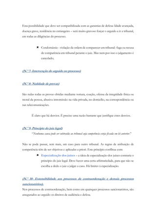 Esta possibilidade que deve ser compatibilizada com as garantias de defesa: Idade avançada,
doença grave, residência no estrangeiro – será muito gravoso forçar o arguido a ir a tribunal,
em todas as diligências do processo.
 Condomássia - violação da ordem de comparecer em tribunal- fuga ou recusa
de comparência em tribunal perante o juiz. Mas nem por isso o julgamento é
cancelado;
(N.º 7- Intervenção do arguido no processo)
(N.º 8- Nulidade de provas)
São nulas todas as provas obtidas mediante tortura, coação, ofensa da integridade física ou
moral da pessoa, abusiva intromissão na vida privada, no domicílio, na correspondência ou
nas telecomunicações.
É claro que há desvios. É preciso uma razão bastante que justifique estes desvios.
(N.º 9- Princípio do juiz legal)
“Nenhuma causa pode ser subtraída ao tribunal cuja competência esteja fixada em lei anterior.”
Não se pode passar, sem mais, um caso para outro tribunal. As regras de atribuição de
competência têm de ser objetivas e aplicadas a priori. Este princípio conflitua com:
 Especialização dos juízes – a ideia de especialização dos juízes contraria o
princípio do juiz legal. Deve haver uma certa arbitrariedade, para que não se
escolha a dedo o juiz a julgar o caso. Há limites à especialização.
(N.º 10- Extensibilidade aos processos de contraordenação e demais processos
sancionatórios).
Nos processos de contraordenação, bem como em quaisquer processos sancionatórios, são
assegurados ao arguido os direitos de audiência e defesa.
 
