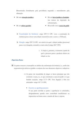 Determinado formalmente pela providência requerida e materialmente pela
afirmação:
 De uma situação jurídica;
 De um efeito querido;
 De um facto jurídico e fundado-
nos termos da imposição da
substanciação;
 De acordo com a causa de pedir.
2- Constituição da Instância- artigo 259.º/1 CPC- com a constituição da
instância passa a haver uma relação material de entre o autor e o Tribunal;
3- Citação- artigo 259.º/2 CPC- ato através do qual a relação jurídica processual
passa a ser triangular, tornando-se mais estável (artigo 260.º CPC)
i. A citação é, portanto, o momento a partir do
qual o processo passa a produzir efeitos em
relação ao réu.
Papel das Partes
 As partes exercem o monopólio no âmbito da conformação da instância, i.e., sendo elas
responsáveis por alocar ao pedido o conjunto dos seus elementos objetivos e subjetivos:
 As partes são incumbidas de alegar os factos principais que irão
constituir a causa, i.e., os que constituem a causa de pedir e os que
fundam exceções- artigo 5.º/1 CPC. Esta alegação é feita nos
articulados- artigo 147.º/1 CPC;
 Convite ao aperfeiçoamento:
O juiz pode convidar as partes a aperfeiçoar os articulados,
designadamente quando estes contenham insuficiências ou
imprecisões na forma como a matéria de facto é exposta.
 