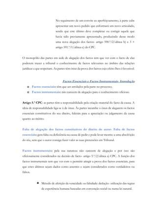 No seguimento de um convite ao aperfeiçoamento, à parte cabe
apresentar um novo pedido que enformará um novo articulado,
sendo que este último deve completar ou corrigir aquele que
havia sido previamente apresentado, produzindo desse modo
uma nova alegação dos factos- artigo 590.º/2/alínea b) e 3 +
artigo 591.º/1/alínea c) do CPC.
O monopólio das partes em sede de alegação dos factos tem que ver com o facto de elas
poderem trazer a tribunal o conhecimento de factos relevantes no âmbito das relações
jurídicas a que respeitam. As partes têm ónus da prova dos factos cujo efeito lhes é favorável.
Factos Essenciais e Factos Instrumentais- Introdução
o Factos essenciais: têm que ser arrolados pela parte no processo;
o Factos instrumentais: não carecem de alegação para o conhecimento oficioso.
Artigo 5.º CPC: as partes têm a responsabilidade pela criação material do facto da causa. A
ideia de responsabilidade liga-se à de ónus. Às partes incumbe o ónus de alegarem os factos
essenciais constitutivos do seu direito, fulcrais para a apreciação ou julgamento da causa
quanto ao mérito.
Falta de alegação dos factos constitutivos do direito do autor- Falta de factos
essenciais: gera falta ou deficiência na causa de pedir e pode levar mesmo a uma absolvição
do réu, sem que o autor consiga fazer valer as suas pretensões em Tribunal.
Factos instrumentais: pela sua natureza não carecem de alegação e por isso são
oficiosamente considerados na decisão de facto- artigo 5.º/2/alínea a) CPC. A função dos
factos instrumentais tem que ver com o permitir atingir a prova dos factos essenciais, para
que estes últimos sejam dados como assentes e sejam considerados como verdadeiros ou
falsos.
 Método de aferição da veracidade ou falsidade: dedução- utilização das regras
de experiência humana baseadas em convenção social ou numa lei natural.
 