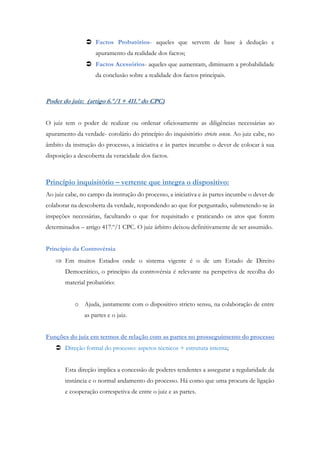 Factos Probatórios- aqueles que servem de base à dedução e
apuramento da realidade dos factos;
 Factos Acessórios- aqueles que aumentam, diminuem a probabilidade
da conclusão sobre a realidade dos factos principais.
Poder do juiz: (artigo 6.º/1 + 411.º do CPC)
O juiz tem o poder de realizar ou ordenar oficiosamente as diligências necessárias ao
apuramento da verdade- corolário do princípio do inquisitório stricto sensu. Ao juiz cabe, no
âmbito da instrução do processo, a iniciativa e às partes incumbe o dever de colocar à sua
disposição a descoberta da veracidade dos factos.
Princípio inquisitório – vertente que integra o dispositivo:
Ao juiz cabe, no campo da instrução do processo, a iniciativa e às partes incumbe o dever de
colaborar na descoberta da verdade, respondendo ao que for perguntado, submetendo-se às
inspeções necessárias, facultando o que for requisitado e praticando os atos que forem
determinados – artigo 417.º/1 CPC. O juiz árbitro deixou definitivamente de ser assumido.
Princípio da Controvérsia
 Em muitos Estados onde o sistema vigente é o de um Estado de Direito
Democrático, o princípio da controvérsia é relevante na perspetiva de recolha do
material probatório:
o Ajuda, juntamente com o dispositivo stricto sensu, na colaboração de entre
as partes e o juiz.
Funções do juiz em termos de relação com as partes no prosseguimento do processo
 Direção formal do processo: aspetos técnicos + estrutura interna;
Esta direção implica a concessão de poderes tendentes a assegurar a regularidade da
instância e o normal andamento do processo. Há como que uma procura de ligação
e cooperação correspetiva de entre o juiz e as partes.
 