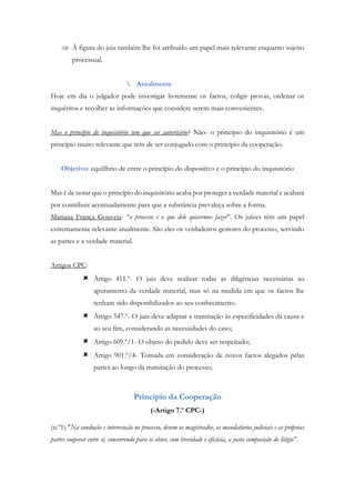  À figura do juiz também lhe foi atribuído um papel mais relevante enquanto sujeito
processual.
3. Atualmente
Hoje em dia o julgador pode investigar livremente os factos, coligir provas, ordenar os
inquéritos e recolher as informações que considere serem mais convenientes.
Mas o princípio do inquisitório tem que ser autoritário? Não- o princípio do inquisitório é um
princípio muito relevante que tem de ser conjugado com o princípio da cooperação.
Objetivo: equilíbrio de entre o princípio do dispositivo e o princípio do inquisitório
Mas é de notar que o princípio do inquisitório acaba por proteger a verdade material e acabará
por contribuir acentuadamente para que a substância prevaleça sobre a forma.
Mariana França Gouveia- “o processo é o que dele quisermos fazer”. Os juízes têm um papel
extremamente relevante atualmente. São eles os verdadeiros gestores do processo, servindo
as partes e a verdade material.
Artigos CPC:
 Artigo 411.º- O juiz deve realizar todas as diligências necessárias ao
apuramento da verdade material, mas só na medida em que os factos lhe
tenham sido disponibilizados ao seu conhecimento.
 Artigo 547.º- O juiz deve adaptar a tramitação às especificidades da causa e
ao seu fim, considerando as necessidades do caso;
 Artigo 609.º/1- O objeto do pedido deve ser respeitado;
 Artigo 901.º/4- Tomada em consideração de novos factos alegados pelas
partes ao longo da tramitação do processo;
Princípio da Cooperação
(-Artigo 7.º CPC-)
(n.º1) "Na condução e intervenção no processo, devem os magistrados, os mandatários judiciais e as próprias
partes cooperar entre si, concorrendo para se obter, com brevidade e eficácia, a justa composição do litígio”.
 