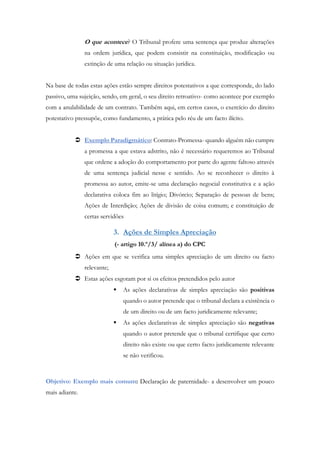 O que acontece? O Tribunal profere uma sentença que produz alterações
na ordem jurídica, que podem consistir na constituição, modificação ou
extinção de uma relação ou situação jurídica.
Na base de todas estas ações estão sempre direitos potestativos a que corresponde, do lado
passivo, uma sujeição, sendo, em geral, o seu direito retroativo- como acontece por exemplo
com a anulabilidade de um contrato. Também aqui, em certos casos, o exercício do direito
potestativo pressupõe, como fundamento, a prática pelo réu de um facto ilícito.
 Exemplo Paradigmático: Contrato-Promessa- quando alguém não cumpre
a promessa a que estava adstrito, não é necessário requeremos ao Tribunal
que ordene a adoção do comportamento por parte do agente faltoso através
de uma sentença judicial nesse e sentido. Ao se reconhecer o direito à
promessa ao autor, emite-se uma declaração negocial constitutiva e a ação
declarativa coloca fim ao litígio; Divórcio; Separação de pessoas de bens;
Ações de Interdição; Ações de divisão de coisa comum; e constituição de
certas servidões
3. Ações de Simples Apreciação
(- artigo 10.º/3/ alínea a) do CPC
 Ações em que se verifica uma simples apreciação de um direito ou facto
relevante;
 Estas ações esgotam por si os efeitos pretendidos pelo autor
 As ações declarativas de simples apreciação são positivas
quando o autor pretende que o tribunal declara a existência o
de um direito ou de um facto juridicamente relevante;
 As ações declarativas de simples apreciação são negativas
quando o autor pretende que o tribunal certifique que certo
direito não existe ou que certo facto juridicamente relevante
se não verificou.
Objetivo: Exemplo mais comum: Declaração de paternidade- a desenvolver um pouco
mais adiante.
 