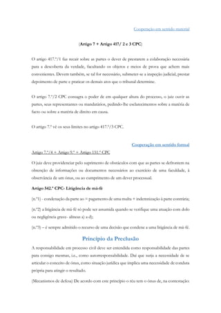 Cooperação em sentido material
(Artigo 7 + Artigo 417/ 2 e 3 CPC)
O artigo 417.º/1 faz recair sobre as partes o dever de prestarem a colaboração necessária
para a descoberta da verdade, facultando os objetos e meios de prova que achem mais
convenientes. Devem também, se tal for necessário, submeter-se a inspeção judicial, prestar
depoimento de parte e praticar os demais atos que o tribunal determine.
O artigo 7.º/2 CPC consagra o poder de em qualquer altura do processo, o juiz ouvir as
partes, seus representantes ou mandatários, pedindo-lhe esclarecimentos sobre a matéria de
facto ou sobre a matéria de direito em causa.
O artigo 7.º vê os seus limites no artigo 417.º/3 CPC.
Cooperação em sentido formal
Artigo 7.º/4 + Artigo 9.º + Artigo 151.º CPC
O juiz deve providenciar pelo suprimento de obstáculos com que as partes se defrontem na
obtenção de informações ou documentos necessários ao exercício de uma faculdade, à
observância de um ónus, ou ao cumprimento de um dever processual.
Artigo 542.º CPC- Litigância de má-fé
(n.º1) - condenação da parte ao = pagamento de uma multa + indemnização à parte contrária;
(n.º2) a litigância de má-fé só pode ser assumida quando se verifique uma atuação com dolo
ou negligência grave- alíneas a) a d);
(n.º3) – é sempre admitido o recurso de uma decisão que condene a uma litigância de má-fé.
Princípio da Preclusão
A responsabilidade em processo civil deve ser entendida como responsabilidade das partes
para consigo mesmas, i.e., como autorresponsabilidade. Daí que surja a necessidade de se
articular o conceito de ónus, como situação jurídica que implica uma necessidade de conduta
própria para atingir o resultado.
(Mecanismos de defesa) De acordo com este princípio o réu tem o ónus de, na contestação:
 