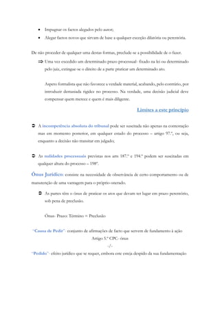  Impugnar os factos alegados pelo autor;
 Alegar factos novos que sirvam de base a qualquer exceção dilatória ou perentória.
De não proceder de qualquer uma destas formas, preclude-se a possibilidade de o fazer.
 Uma vez excedido um determinado prazo processual- fixado na lei ou determinado
pelo juiz, extingue-se o direito de a parte praticar um determinado ato.
Aspeto formalista que não favorece a verdade material, acabando, pelo contrário, por
introduzir demasiada rigidez no processo. Na verdade, uma decisão judicial deve
compensar quem merece e quem é mais diligente.
Limites a este princípio
 A incompetência absoluta do tribunal pode ser suscitada não apenas na contestação
mas em momento posterior, em qualquer estado do processo – artigo 97.º, ou seja,
enquanto a decisão não transitar em julgado;
 As nulidades processuais previstas nos arts 187.º e 194.º podem ser suscitadas em
qualquer altura do processo – 198º.
Ónus Jurídico: consiste na necessidade de observância de certo comportamento ou de
manutenção de uma vantagem para o próprio onerado.
 As partes têm o ónus de praticar os atos que devam ter lugar em prazo perentório,
sob pena de preclusão.
Ónus- Prazo: Término = Preclusão
“Causa de Pedir”- conjunto de afirmações de facto que servem de fundamento à ação
Artigo 5.º CPC- ónus
-/-
“Pedido”- efeito jurídico que se requer, embora este esteja despido da sua fundamentação
 
