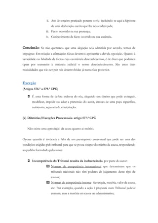 ii. Ato de terceiro praticado perante o réu- incluindo-se aqui a hipótese
de uma declaração escrita que lhe seja endereçada;
iii. Facto ocorrido na sua presença;
iv. Conhecimento de facto ocorrido na sua ausência.
Conclusão: Se não queremos que uma alegação seja admitida por acordo, temos de
impugnar. Em relação a afirmações falsas devemos apresentar a devida oposição. Quanto à
veracidade ou falsidade de factos cuja ocorrência desconhecemos, é de dizer que podemos
optar por transmitir à instância judicial o nosso desconhecimento. São estas duas
modalidades que vão ser por nós desenvolvidas já numa fase posterior.
Exceção
(Artigos 576.º a 579.º CPC)
 É uma forma de defesa indireta do réu, alegando um direito que pode extinguir,
modificar, impedir ou adiar a pretensão do autor, através de uma peça específica,
autónoma, separada da contestação.
(a) Dilatórias/Exceções Processuais- artigo 577.º CPC
Não existe uma apreciação da causa quanto ao mérito.
Ocorre quando é invocada a falta de um pressuposto processual que pode ser uma das
condições exigidas pelo tribunal para que se possa ocupar do mérito da causa, respondendo
ao pedido formulado pelo autor:
 Incompetência do Tribunal resulta da inobservância, por parte do autor:
 Normas de competência internacional que determinam que os
tribunais nacionais não têm poderes de julgamento deste tipo de
causas;
 Normas de competência interna- hierarquia, matéria, valor da causa,
etc. Por exemplo, quando a ação é proposta num Tribunal judicial
comum, mas a matéria em causa era administrativa;
 