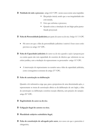  Nulidade de todo o processo- artigo 612.º CPC- nestes casos existe uma inaptidão:
 Da petição inicial, sendo que a sua irregularidade não
está sanada;
 Erro que enforma o processo;
 Quando exista a simulação de um litígio pelas partes-
fraude processual.
 Falta de Personalidade Judiciária por parte do autor ou do réu: Artigo 11.º/1 CPC
 Há casos em que a falta de personalidade judiciária é sanável. Esses casos estão
previstos no artigo 14.º CPC.
 Falta de Capacidade judiciária do autor ou do réu: quando a ação é proposta por
ou contra quem não tem capacidade de exercício de direitos que subsistem na sua
esfera jurídica, sem a mediação de representante ou procurador- artigo 15.º CPC.
 A intervenção do representante ou curador sana a falta de capacidade judiciária,
como conseguimos constatar do artigo 27.º CPC.
 Falta de autorização ou deliberação
Quando a lei substantiva exige que, para a propositura de uma determinada ação, o
representante se muna de autorização alheia ou de deliberação de um órgão, a falta
de autorização ou deliberação constitui exceção dilatória, sem prejuízo de sanação-
artigo 29.º CPC.
 Ilegitimidade do autor ou do réu;
 Coligação ilegal de autores ou réus;
 Pluralidade subjetiva subsidiária ilegal;
 Falta de constituição de advogado pelo autor, nos casos em que o patrocínio é
obrigatório;
 