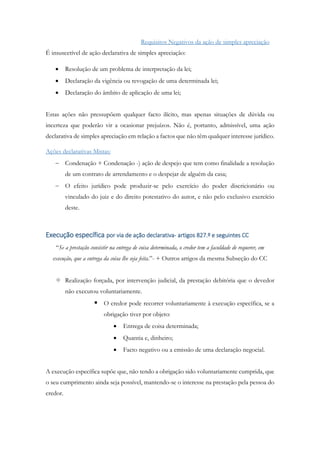 Requisitos Negativos da ação de simples apreciação
É insuscetível de ação declarativa de simples apreciação:
 Resolução de um problema de interpretação da lei;
 Declaração da vigência ou revogação de uma determinada lei;
 Declaração do âmbito de aplicação de uma lei;
Estas ações não pressupõem qualquer facto ilícito, mas apenas situações de dúvida ou
incerteza que poderão vir a ocasionar prejuízos. Não é, portanto, admissível, uma ação
declarativa de simples apreciação em relação a factos que não têm qualquer interesse jurídico.
Ações declarativas Mistas:
 Condenação + Condenação -) ação de despejo que tem como finalidade a resolução
de um contrato de arrendamento e o despejar de alguém da casa;
 O efeito jurídico pode produzir-se pelo exercício do poder discricionário ou
vinculado do juiz e do direito potestativo do autor, e não pelo exclusivo exercício
deste.
Execução específica por via de ação declarativa- artigos 827.º e seguintes CC
“Se a prestação consistir na entrega de coisa determinada, o credor tem a faculdade de requerer, em
execução, que a entrega da coisa lhe seja feita.”- + Outros artigos da mesma Subseção do CC
 Realização forçada, por intervenção judicial, da prestação debitória que o devedor
não executou voluntariamente.
 O credor pode recorrer voluntariamente à execução específica, se a
obrigação tiver por objeto:
 Entrega de coisa determinada;
 Quantia e, dinheiro;
 Facto negativo ou a emissão de uma declaração negocial.
A execução específica supõe que, não tendo a obrigação sido voluntariamente cumprida, que
o seu cumprimento ainda seja possível, mantendo-se o interesse na prestação pela pessoa do
credor.
 