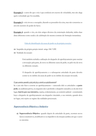 Exemplo 2- o autor diz que o réu é que conduzia em excesso de velocidade, mas não alega
qual a velocidade que foi excedida;
Exemplo 3- o réu invoca a usucapião, dizendo-se possuidor da coisa, mas não concretiza os
atos de exercício do poder de facto;
Exemplo 4- quando o réu, em dois artigos diversos da contestação deduzida, indica duas
datas diferentes como senda a de celebração do mesmo contrato de formação instantânea.
Falta de identificação da causa de pedir ou da própria exceção:
 Ineptidão da própria petição inicial- artigo 186.º CPC
 Nulidade da exceção
Está também excluída a utilização do despacho de aperfeiçoamento para suscitar
a invocação pela parte, de nova ou diferente causa de pedir, ou pelo réu de nova
ou diferente exceção.
O despacho de aperfeiçoamento e o subsequente articulado da parte deverão
conter-se no âmbito da causa de pedir ou no âmbito da exceção invocada.
O que acontece quando o juiz não faz o convite ao aperfeiçoamento?
Se o juiz não fizer o convite ao aperfeiçoamento – carecendo dele os articulados- a parte
pode, na audiência prévia, ou enquanto não é proferido o despacho saneador, se ela não tiver
lugar, fazê-lo por sua iniciativa, sujeita, evidentemente, ao controlo judicial – constituindo
hoje o despacho de aperfeiçoamento um despacho vinculado, a sua omissão, quando deva
ter lugar, está sujeito ao regime das nulidades processuais.
Superveniência Objetiva e Subjetiva
a) Superveniência Objetiva- quando depois do articulado da parte, ocorrem novos
factos constitutivos, modificativos ou impeditivos da situação jurídica em que o autor
se encontra:
 