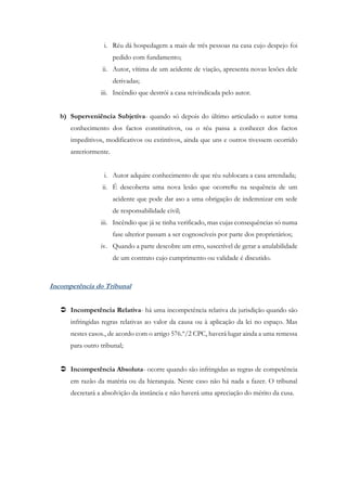 i. Réu dá hospedagem a mais de três pessoas na casa cujo despejo foi
pedido com fundamento;
ii. Autor, vítima de um acidente de viação, apresenta novas lesões dele
derivadas;
iii. Incêndio que destrói a casa reivindicada pelo autor.
b) Superveniência Subjetiva- quando só depois do último articulado o autor toma
conhecimento dos factos constitutivos, ou o réu passa a conhecer dos factos
impeditivos, modificativos ou extintivos, ainda que uns e outros tivessem ocorrido
anteriormente.
i. Autor adquire conhecimento de que réu sublocara a casa arrendada;
ii. É descoberta uma nova lesão que ocorre8u na sequência de um
acidente que pode dar aso a uma obrigação de indemnizar em sede
de responsabilidade civil;
iii. Incêndio que já se tinha verificado, mas cujas consequências só numa
fase ulterior passam a ser cognoscíveis por parte dos proprietários;
iv. Quando a parte descobre um erro, suscetível de gerar a anulabilidade
de um contrato cujo cumprimento ou validade é discutido.
Incompetência do Tribunal
 Incompetência Relativa- há uma incompetência relativa da jurisdição quando são
infringidas regras relativas ao valor da causa ou à aplicação da lei no espaço. Mas
nestes casos., de acordo com o artigo 576.º/2 CPC, haverá lugar ainda a uma remessa
para outro tribunal;
 Incompetência Absoluta- ocorre quando são infringidas as regras de competência
em razão da matéria ou da hierarquia. Neste caso não há nada a fazer. O tribunal
decretará a absolvição da instância e não haverá uma apreciação do mérito da cusa.
 