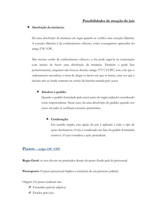 Possibilidades de atuação do juiz
 Absolvição da instância:
Há uma absolvição da instância em regra quando se verifica uma exceção dilatória.
A exceção dilatória é de conhecimento oficioso, como conseguimos apreender do
artigo 578.º CPC.
Mas mesmo sendo de conhecimento oficioso, o réu pode argui-la na contestação
com intuito de haver uma absolvição da instância. Também o pode fase
posteriormente, enquanto não houver decisão (artigo 573.º/2 CPC) será a ele que o
ordenamento reconhece o ónus de alegar os factos em que se baseie, uma vez que a
decisão não se funde somente na versão da história narrada pelo autor.
 Absolver o pedido:
Quando o pedido formulado pelo autor junto do órgão judicial é considerado
como improcedente. Neste caso, há uma absolvição do pedido, quando nos
casos sub judice se verificam exceções perentórias.
 Condenação:
Em sentido amplo, esta opção do juiz é aplicado a todo o tipo de
ações declarativas. O réu é condenado em face do pedido formulado
contra si. O juiz considera a ação procedente
Prazos- - artigo 139.º CPC
Regra Geral: os atos devem ser praticados dentro do prazo fixado pela lei processual.
Pressuposto: O prazo processual implica a existência de um processo judicial.
Origem: Os prazos judiciais são:
 Estatuídos pela lei adjetiva;
 Fixados pelo juiz.
 