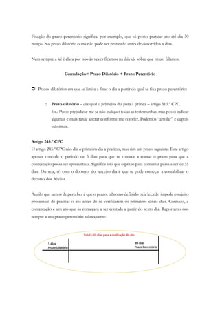 Fixação do prazo perentório significa, por exemplo, que só posso praticar ato até dia 30
março. No prazo dilatório o ato não pode ser praticado antes de decorridos x dias.
Nem sempre a lei é clara por isso às vezes ficamos na dúvida sobre que prazo falamos.
Cumulação= Prazo Dilatório + Prazo Perentório
 Prazos dilatórios em que se limita a fixar o dia a partir do qual se fixa prazo perentório:
o Prazo dilatório – diz qual o primeiro dia para a prática – artigo 510.º CPC.
Ex.: Posso prejudicar-me se não indiquei todas as testemunhas, mas posso indicar
algumas e mais tarde alterar conforme me convier. Podemos “arrolar” e depois
substituir.
Artigo 245.º CPC
O artigo 245.º CPC não diz o primeiro dia a praticar, mas sim um prazo seguinte. Este artigo
apenas concede o período de 5 dias para que se comece a contar o prazo para que a
contestação possa ser apresentada. Significa isto que o prazo para contestar passa a ser de 35
dias. Ou seja, só com o decorrer do terceiro dia é que se pode começar a contabilizar o
decurso dos 30 dias.
Aquilo que temos de perceber é que o prazo, tal como definido pela lei, não impede o sujeito
processual de praticar o ato antes de se verificarem os primeiros cinco dias. Contudo, a
contestação é um ato que só começará a ser contada a partir do sexto dia. Reportamo-nos
sempre a um prazo perentório subsequente.
 