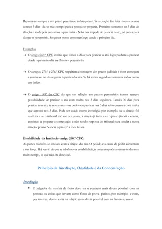 Reporta-se sempre a um prazo perentório subsequente. Se a citação for feita noutra pessoa
acresce 5 dias- dá-se mais tempo para a pessoa se preparar. Primeiro contamos os 5 dias de
dilação e só depois contamos o perentório. Não nos impede de praticar o ato, só conta para
alargar o perentório. Se quiser posso contestar logo desde o primeiro dia.
Exemplos
 O artigo 569.º CPC institui que temos x dias para praticar o ato, logo podemos praticar
desde o primeiro dia ao último – perentório.
 Os artigos 279.º e 276.º CPC respeitam à contagem dos prazos judiciais e estes começam
a contar-se no dia seguinte à pratica do ato. Se há vários seguidos contamos todos como
um único.
 O artigo 149º do CPC diz que em relação aos prazos perentórios temos sempre
possibilidade de praticar o ato com multa nos 3 dias seguintes. Tendo 30 dias para
praticar um ato, se nos atrasarmos podemos praticar nos 3 dias subsequentes com multa
que acresce nos 3 dias. Pode ser usado como estratégia, por exemplo, se a citação foi
malfeita e se o tribunal não me der prazo, a citação já foi feita e o prazo já está a contar,
continuo a preparar a contestação e não tendo resposta do tribunal para anular a outra
citação, posso “esticar o prazo” a meu favor.
Estabilidade da Instância- artigo 260.º CPC:
As partes mantêm-se estáveis com a citação do réu. O pedido e a causa de pedir aumentam
a sua força. Há receio de que se não houver estabilidade, o processo pode arrastar-se durante
muito tempo, o que não era desejável.
Princípio da Imediação, Oralidade e da Concentração
Imediação
 O julgador da matéria de facto deve ter o contacto mais direto possível com as
pessoas ou coisas que servem como fonte de prova- peritos, por exemplo- e estas,
por sua vez, devem estar na relação mais direta possível com os factos a provar.
 