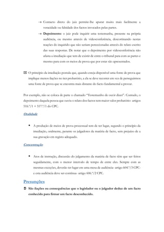  Contacto direto do juiz permite-lhe apurar muito mais facilmente a
veracidade ou falsidade dos factos invocados pelas partes.
 Depoimento: o juiz pode inquirir uma testemunha, presente na própria
audiência, ou mesmo através de videoconferência, descortinando nestas
reações do inquirido que não seriam percecionadas através do relato escrito
das suas respostas. De notar que o depoimento por videoconferência não
afasta a imediação que tem de existir de entre o tribunal para com as partes e
mesmo para com os meios de prova que por estas são apresentados.
 O princípio da imediação postula que, quando esteja disponível uma fonte de prova que
implique menos ilações no iter probatório, a ela se deve recorrer em vez de perseguirmos
uma fonte de prova que se encontra mais distante do facto fundamental a provar.
Por exemplo, não se coloca de parte o chamado “Testemunho de ouvir dizer”. Contudo, o
depoimento daquela pessoa que ouviu o relato dos factos tem maior valor probatório- artigos
516.º/1 + 517.º/1 do CPC.
Oralidade
 A produção de meios de prova processual tem de ter lugar, segundo o princípio da
imediação, oralmente, perante os julgadores da matéria de facto, sem prejuízo de a
sua gravação em registo adequado.
Concentração
 Atos de instrução, discussão do julgamento da matéria de facto têm que ser feitos
seguidamente, com o menor intervalo de tempo de entre eles. Sempre com as
mesmas exceções, deverão ter lugar em uma mesa de audiência- artigo 604.º/3 CPC-
e esta audiência deve ser contínua- artigo 606.º/2 CPC.
Presunções
 São ilações ou consequências que o legislador ou o julgador deduz de um facto
conhecido para firmar um facto desconhecido.
 