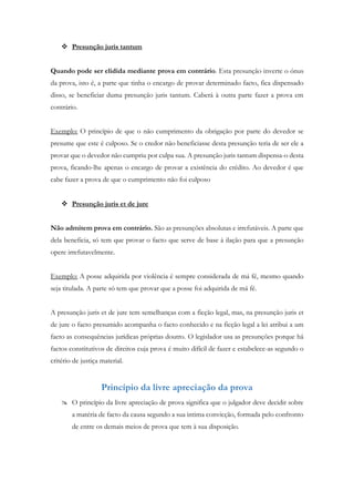  Presunção juris tantum
Quando pode ser elidida mediante prova em contrário. Esta presunção inverte o ónus
da prova, isto é, a parte que tinha o encargo de provar determinado facto, fica dispensado
disso, se beneficiar duma presunção juris tantum. Caberá à outra parte fazer a prova em
contrário.
Exemplo: O princípio de que o não cumprimento da obrigação por parte do devedor se
presume que este é culposo. Se o credor não beneficiasse desta presunção teria de ser ele a
provar que o devedor não cumpriu por culpa sua. A presunção juris tantum dispensa-o desta
prova, ficando-lhe apenas o encargo de provar a existência do crédito. Ao devedor é que
cabe fazer a prova de que o cumprimento não foi culposo
 Presunção juris et de jure
Não admitem prova em contrário. São as presunções absolutas e irrefutáveis. A parte que
dela beneficia, só tem que provar o facto que serve de base à ilação para que a presunção
opere irrefutavelmente.
Exemplo: A posse adquirida por violência é sempre considerada de má fé, mesmo quando
seja titulada. A parte só tem que provar que a posse foi adquirida de má fé.
A presunção juris et de jure tem semelhanças com a ficção legal, mas, na presunção juris et
de jure o facto presumido acompanha o facto conhecido e na ficção legal a lei atribui a um
facto as consequências jurídicas próprias doutro. O legislador usa as presunções porque há
factos constitutivos de direitos cuja prova é muito difícil de fazer e estabelece-as segundo o
critério de justiça material.
Princípio da livre apreciação da prova
 O princípio da livre apreciação de prova significa que o julgador deve decidir sobre
a matéria de facto da causa segundo a sua intima convicção, formada pelo confronto
de entre os demais meios de prova que tem à sua disposição.
 