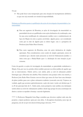 Ou seja:
 Não pode haver uma transposição para uma situação de incumprimento definitivo
ou que este seja assumido em virtude da impossibilidade.
Polémica na Doutrina quanto à qualificação das ações de investigação da paternidade e/ou
maternidade:
a) Para um segmento da Doutrina, as ações de investigação da maternidade ou
paternidade devem ser qualificadas como ações declarativas de condenação, uma
há uma certa modificação do ordenamento jurídico com o estabelecimento de
laços de filiação de entre as partes envolvidas- alguém passa a ser considerado
como pai ou mão de alguém para os efeitos legais- esta é a perspetiva do
Professor João Pedro Pinto Ferreira;
b) Para outro segmento da Doutrina, estas são ações declarativas de simples
apreciação. Para considerarmos como sendo de simples apreciação, temos de
considerar que a decisão nada acrescente ao nível do Ordenamento Jurídico- a
única coisa que a filiada/filiado quer é a declaração de uma situação já pré-
existente.
Cerne da questão: as ações de investigação da maternidade ou paternidade estabelecem a
filiação. Esta, por sua vez, produz efeitos jurídico-pessoais na esfera jurídica de aqueles que
são os intervenientes. Poderão surtir-se, neste âmbito, efeitos ao nível do ordenamento jurídico?
Interregno que a Doutrina não clarifica. Para tomarmos uma posição sobre esta matéria, o
Professor João Pedro Pinto Ferreira vem-nos dizer que temos de fazer bem uma distinção
do plano jurídico para com o plano substantivo-realístico (concordo com ele). Vejamos: na
verdade, aquilo que acontece aprioristicamente a ação não mais é senão um declarar que A
ou B são pais/pai/mão de C. Ainda assim, numa perspetiva mais jurídica esta declaração
surtirá efeitos ao nível do ordenamento jurídico: desde logo porque há uma constituição do
direito a aceitar ou repudiar a herança- sucessão legitimária.
***** A Professora Margarida Lima Rego considera que devemos explicar cada uma das
posições e depois podemos optar por uma delas. A divergência doutrinária, neste tipo de
perguntas, tem de ser por nós desenvolvida porque relevante. *****
 