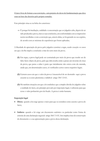 O juiz é livre de formar a sua convicção.- sem prejuízo do dever de fundamentação que deve
estar na base das decisões pelo próprio tomadas.
Este princípio situa-se na linha dos anteriores:
 É porque há imediação, oralidade e concentração que ao julgador cabe, depois de ter
sido produzida a prova, tirar as suas conclusões, em conformidade com as impressões
recém recolhidas e com a convicção que, através delas, se foi gerando no seu espirito,
de acordo com as máximas de experiência que forem aplicadas;
A liberdade de apreciação de prova pelo julgador constitui a regra, sendo exceção os casos
em que a lei lhe impõe a conclusão a tirar de certo meio de prova.
(1) Em regra, a prova legal pode ser contrariada por meio de prova que resulte ser de
falso facto objeto de prova, pelo que dela resulta então a penas um inversão do ónus
da prova, que passa a caber à parte que inicialmente não estava com ela onerada,
ainda que, em determinados casos, só verificados certos outros requisitos legais.
(2) Existem casos em que o valor da prova é insuscetível de ser destruído- aqui a prova
assumir-se-á como pleníssima e inilidível- artigo 350.º/2 CC.
(3) Há também situações em que a lei estabelece que a simples dúvida do julgador sobre
a realidade do facto, em princípio provado por imposição legal, é suficiente para que
cesse o valor probatório por ela fixado. A prova é então bastante.
Imposição legal
 Direta- quando a lei exige apenas o meio para que se considere como assente a prova do
facto;
 Indireta- quando a lei exige um documento autêntico ou particular como forma de
emissão de uma declaração negocial- artigo 364.º/1 CC. Isto implica ónus de conservação
do documento e a sua apresentação para a prova dessa declaração.
 