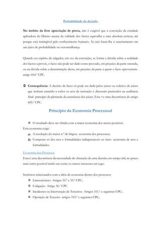 Probabilidade da decisão
No âmbito da livre apreciação de prova, não é exigível que a convicção da entidade
aplicadora do Direito acerca da validade dos factos equivalha a uma absoluta certeza, até
porque está inatingível pelo conhecimento humano. Ao juiz basta-lhe o assentamento em
um juízo de probabilidade ou verosimilhança.
Quando no espírito do julgador, em vez da convicção, se forma a dúvida sobre a realidade
dos factos a provar, o facto não pode ser dado como provado, em prejuízo da parte onerada,
ou na dúvida sobre a determinação desta, em prejuízo da parte a quem o facto aproveitaria-
artigo 414.º CPC.
 Consequência: A decisão de facto só pode ser dada pelos juízes ou coletivo de juízes
que tenham assistido a todos os atos de instrução e discussão praticados na audiência
final- princípio da plenitude da assistência dos juízes. Esta +e uma decorrência do artigo
605.º CPC.
Princípio da Economia Processual
 O resultado deve ser obtido com a maior economia dos meios possíveis.
Esta economia exige:
a- A resolução do maior n.º de litígios- economia dos processos;
b- Comporte só dos atos e formalidades indispensáveis ou úteis- economia de atos e
formalidades.
Economia dos Processos
Esta é uma decorrência da necessidade de obtenção de uma decisão em tempo útil, no prazo
mais curto possível tendo em conta os outros interesses em jogo.
Institutos relacionados com a ideia de economia dentro dos processos
 Litisconsórcio- Artigos 32.º e 33.º CPC;
 Coligação- Artigo 36.º CPC
 Incidentes ou Intervenção de Terceiros- Artigos 311.º e seguintes CPC;
 Oposição de Terceiro- artigos 333.º e seguintes CPC;
 