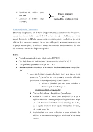  Pluralidade de pedidos- artigo
554.º CPC
 Cumulação de pedidos- artigo
555.º CPC;
Economia dos atos e formalidades
Dentro de cada processo, tem de haver uma possibilidade de economizar atos processuais.
A prática de atos inúteis deve ser evitável, ainda que a mesma seja possível de acordo com as
demais disposições do CPC. Se naquele caso concreto chegarmos à conclusão de que o seu
objetivo já foi conseguido por outra via, não faz sentido exigir à pessoa a prática daquele ato
só porque assim o quere. Por outro lado, aqueles que são os atos necessários devem procurar
ser reduzidos à sua máxima simplicidade possível.
Suma
o Proibição da realização de atos inúteis- artigo 130.º CPC;
o Atos úteis devem ser praticados pela via mais simples- artigo 131.º CPC;
o Princípio da adequação formal- artigo 547.º CPC;
o Irrecorribilidade das decisões na matéria da economia processual- artigo 630.º
CPC
 Antes as decisões tomadas pelos juízes sobre esta matéria eram
recorríveis. Deixaram de o ser, o que provocou uma maior agilização
processual e uso destes princípios por parte dos juízes:
o Procura-se contribuir para uma maior celeridade e
eficácia da justiça em Portugal. ~
Matérias que ficam salvaguardadas:
 Princípio da Igualdade + Princípio do Contraditório;
 Aquisição Processual de Factos- a ideia aqui patente é a de que a
aquisição processual é um dos princípios salvaguardados no artigo
630.º CPC. Esta ideia está também prevista pelo artigo 413.º CPC,
i.e., se alguma das partes trouce alguma prova para o processo,
esta passa a integra-lo;
 Admissibilidade dos meios probatórios e maior agilização do
processo de admissão de novas provas para dar os factos como
assentes.
 