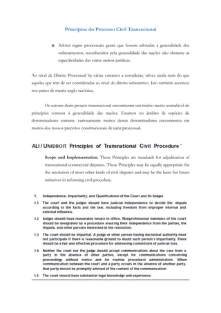 Princípios do Processo Civil Transacional
o Adotar regras processuais gerais que fossem adotadas á generalidade dos
ordenamentos, reconhecidos pela generalidade das nações não obstante as
especificidades das várias ordens jurídicas.
Ao nível de Direito Processual há várias variantes a considerar, talvez ainda mais do que
aquelas que têm de ser consideradas ao nível do direito substantivo. Isto também acontece
nos países de matriz anglo saxónica.
Os autores deste projeto transnacional encontraram um núcleo muito assinalável de
princípios comuns à generalidade das nações. Estamos no âmbito de espécies de
denominadores comuns- curiosamente muitos destes denominadores encontramos em
muitos dos nossos preceitos constitucionais de cariz processual.
Scope and Implementation. These Principles are standards for adjudication of
transnational commercial disputes.. These Principles may be equally appropriate for
the resolution of most other kinds of civil disputes and may be the basis for future
initiatives in reforming civil procedure.
 