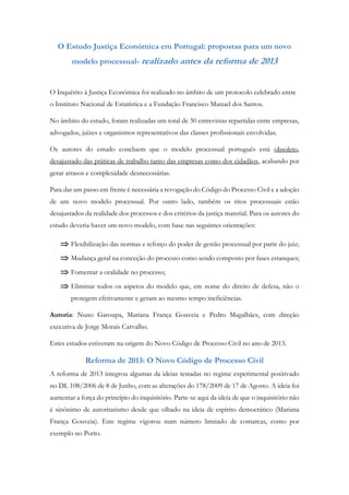 O Estudo Justiça Económica em Portugal: propostas para um novo
modelo processual- realizado antes da reforma de 2013
O Inquérito à Justiça Económica foi realizado no âmbito de um protocolo celebrado entre
o Instituto Nacional de Estatística e a Fundação Francisco Manuel dos Santos.
No âmbito do estudo, foram realizadas um total de 30 entrevistas repartidas entre empresas,
advogados, juízes e organismos representativos das classes profissionais envolvidas.
Os autores do estudo concluem que o modelo processual português está obsoleto,
desajustado das práticas de trabalho tanto das empresas como dos cidadãos, acabando por
gerar atrasos e complexidade desnecessárias.
Para dar um passo em frente é necessária a revogação do Código do Processo Civil e a adoção
de um novo modelo processual. Por outro lado, também os ritos processuais estão
desajustados da realidade dos processos e dos critérios da justiça material. Para os autores do
estudo deveria haver um novo modelo, com base nas seguintes orientações:
 Flexibilização das normas e reforço do poder de gestão processual por parte do juiz;
 Mudança geral na conceção do processo como sendo composto por fases estanques;
 Fomentar a oralidade no processo;
 Eliminar todos os aspetos do modelo que, em nome do direito de defesa, não o
protegem efetivamente e geram ao mesmo tempo ineficiências.
Autoria: Nuno Garoupa, Mariana França Gouveia e Pedro Magalhães, com direção
executiva de Jorge Morais Carvalho.
Estes estudos estiveram na origem do Novo Código de Processo Civil no ano de 2013.
Reforma de 2013: O Novo Código de Processo Civil
A reforma de 2013 integrou algumas da ideias testadas no regime experimental positivado
no DL 108/2006 de 8 de Junho, com as alterações do 178/2009 de 17 de Agosto. A ideia foi
aumentar a força do princípio do inquisitório. Parte-se aqui da ideia de que o inquisitório não
é sinónimo de autoritarismo desde que olhado na ideia de espírito democrático (Mariana
França Gouveia). Este regime vigorou num número limitado de comarcas, como por
exemplo no Porto.
 