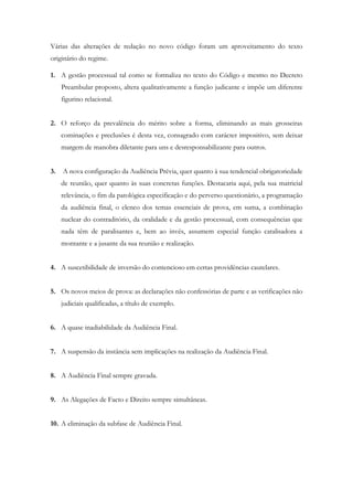 Várias das alterações de redação no novo código foram um aproveitamento do texto
originário do regime.
1. A gestão processual tal como se formaliza no texto do Código e mesmo no Decreto
Preambular proposto, altera qualitativamente a função judicante e impõe um diferente
figurino relacional.
2. O reforço da prevalência do mérito sobre a forma, eliminando as mais grosseiras
cominações e preclusões é desta vez, consagrado com carácter impositivo, sem deixar
margem de manobra diletante para uns e desresponsabilizante para outros.
3. A nova configuração da Audiência Prévia, quer quanto à sua tendencial obrigatoriedade
de reunião, quer quanto às suas concretas funções. Destacaria aqui, pela sua matricial
relevância, o fim da patológica especificação e do perverso questionário, a programação
da audiência final, o elenco dos temas essenciais de prova, em suma, a combinação
nuclear do contraditório, da oralidade e da gestão processual, com consequências que
nada têm de paralisantes e, bem ao invés, assumem especial função catalisadora a
montante e a jusante da sua reunião e realização.
4. A suscetibilidade de inversão do contencioso em certas providências cautelares.
5. Os novos meios de prova: as declarações não confessórias de parte e as verificações não
judiciais qualificadas, a título de exemplo.
6. A quase inadiabilidade da Audiência Final.
7. A suspensão da instância sem implicações na realização da Audiência Final.
8. A Audiência Final sempre gravada.
9. As Alegações de Facto e Direito sempre simultâneas.
10. A eliminação da subfase de Audiência Final.
 