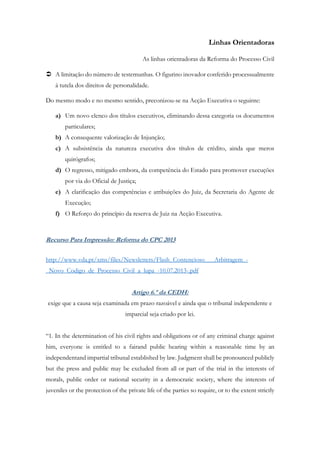 Linhas Orientadoras
As linhas orientadoras da Reforma do Processo Civil
 A limitação do número de testemunhas. O figurino inovador conferido processualmente
á tutela dos direitos de personalidade.
Do mesmo modo e no mesmo sentido, preconizou-se na Acção Executiva o seguinte:
a) Um novo elenco dos títulos executivos, eliminando dessa categoria os documentos
particulares;
b) A consequente valorização de Injunção;
c) A subsistência da natureza executiva dos títulos de crédito, ainda que meros
quirógrafos;
d) O regresso, mitigado embora, da competência do Estado para promover execuções
por via do Oficial de Justiça;
e) A clarificação das competências e atribuições do Juiz, da Secretaria do Agente de
Execução;
f) O Reforço do princípio da reserva de Juiz na Acção Executiva.
Recurso Para Impressão: Reforma do CPC 2013
http://www.vda.pt/xms/files/Newsletters/Flash_Contencioso___Arbitragem_-
_Novo_Codigo_de_Processo_Civil_a_lupa_-10.07.2013-.pdf
Artigo 6.º da CEDH:
exige que a causa seja examinada em prazo razoável e ainda que o tribunal independente e
imparcial seja criado por lei.
“1. In the determination of his civil rights and obligations or of any criminal charge against
him, everyone is entitled to a fairand public hearing within a reasonable time by an
independentand impartial tribunal established by law. Judgment shall be pronounced publicly
but the press and public may be excluded from all or part of the trial in the interests of
morals, public order or national security in a democratic society, where the interests of
juveniles or the protection of the private life of the parties so require, or to the extent strictly
 