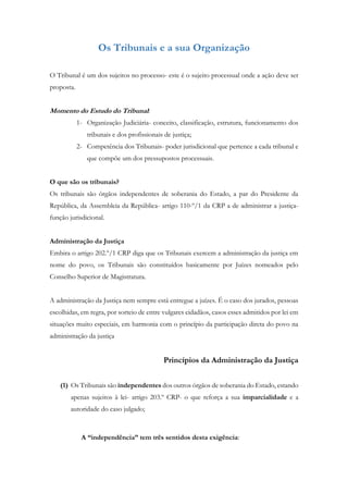 Os Tribunais e a sua Organização
O Tribunal é um dos sujeitos no processo- este é o sujeito processual onde a ação deve ser
proposta.
Momento do Estudo do Tribunal:
1- Organização Judiciária- conceito, classificação, estrutura, funcionamento dos
tribunais e dos profissionais de justiça;
2- Competência dos Tribunais- poder jurisdicional que pertence a cada tribunal e
que compõe um dos pressupostos processuais.
O que são os tribunais?
Os tribunais são órgãos independentes de soberania do Estado, a par do Presidente da
República, da Assembleia da República- artigo 110-º/1 da CRP a de administrar a justiça-
função jurisdicional.
Administração da Justiça
Embira o artigo 202.º/1 CRP diga que os Tribunais exercem a administração da justiça em
nome do povo, os Tribunais são constituídos basicamente por Juízes nomeados pelo
Conselho Superior de Magistratura.
A administração da Justiça nem sempre está entregue a juízes. É o caso dos jurados, pessoas
escolhidas, em regra, por sorteio de entre vulgares cidadãos, casos esses admitidos por lei em
situações muito especiais, em harmonia com o princípio da participação direta do povo na
administração da justiça
Princípios da Administração da Justiça
(1) Os Tribunais são independentes dos outros órgãos de soberania do Estado, estando
apenas sujeitos à lei- artigo 203.º CRP- o que reforça a sua imparcialidade e a
autoridade do caso julgado;
A “independência” tem três sentidos desta exigência:
 