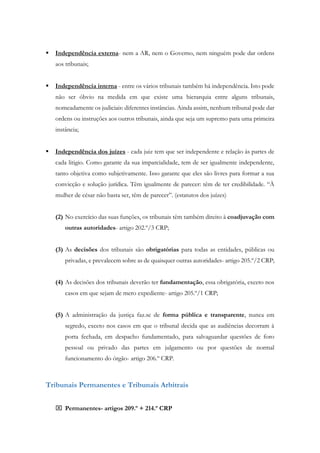  Independência externa- nem a AR, nem o Governo, nem ninguém pode dar ordens
aos tribunais;
 Independência interna - entre os vários tribunais também há independência. Isto pode
não ser óbvio na medida em que existe uma hierarquia entre alguns tribunais,
nomeadamente os judiciais: diferentes instâncias. Ainda assim, nenhum tribunal pode dar
ordens ou instruções aos outros tribunais, ainda que seja um supremo para uma primeira
instância;
 Independência dos juízes - cada juiz tem que ser independente e relação ás partes de
cada litigio. Como garante da sua imparcialidade, tem de ser igualmente independente,
tanto objetiva como subjetivamente. Isso garante que eles são livres para formar a sua
convicção e solução jurídica. Têm igualmente de parecer: têm de ter credibilidade. “À
mulher de césar não basta ser, têm de parecer”. (estatutos dos juízes)
(2) No exercício das suas funções, os tribunais têm também direito à coadjuvação com
outras autoridades- artigo 202.º/3 CRP;
(3) As decisões dos tribunais são obrigatórias para todas as entidades, públicas ou
privadas, e prevalecem sobre as de quaisquer outras autoridades- artigo 205.º/2 CRP;
(4) As decisões dos tribunais deverão ter fundamentação, essa obrigatória, exceto nos
casos em que sejam de mero expediente- artigo 205.º/1 CRP;
(5) A administração da justiça faz.se de forma pública e transparente, nunca em
segredo, exceto nos casos em que o tribunal decida que as audiências decorram à
porta fechada, em despacho fundamentado, para salvaguardar questões de foro
pessoal ou privado das partes em julgamento ou por questões de normal
funcionamento do órgão- artigo 206.º CRP.
Tribunais Permanentes e Tribunais Arbitrais
 Permanentes- artigos 209.º + 214.º CRP
 