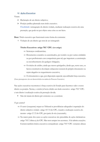 b) Ações Executivas
Visam:
 Declaração de um direito subjetivo;
 Posição jurídica plasmada num título executivo.
Finalidade: reintegração do direito violado, mediante realização coerciva de uma
prestação, que pode ter por objeto uma coisa ou um facto.
Base: Título executivo que funcionará como forma de contrariar:
 Violação de um direito que tem de ser reintegrado
Títulos Executivos- artigo 703.º CPC- (ver artigo)
 Sentenças condenatórias;
 Documentos exarados ou autenticados, por notário ou por outras entidades
ou por profissionais com competência para tal, que importem a constituição
ou reconhecimento de qualquer obrigação;
 Os títulos de crédito, ainda que meros quirógrafos, desde que, neste caso, os
factos constitutivos da relação subjacente constem do próprio documento ou
sejam alegados no requerimento executivo;
 Os documentos a que, por disposição especial, seja atribuída força executiva.
(Estes pressupostos vão ser desenvolvidos na cadeira de Processo Executivo)
Nas ações executivas recorremos à força coerciva do Estado para fazermos valer o nosso
direito ou posição. Nestas, o credor já havia obtido um título executivo- artigo 703.º CPC-
e tem direito à realização coativa da prestação devida.
 Não de tratam de direito pré existentes ou a constituir.
O que acontece?
 O autor (exequente) requer ao Tribunal as providências adequadas à reparação do
direito subjetivo violado- artigo 10.º/4 do CPC, visando a realização coerciva do
mesmo- artigo 2.º/2 do CPC, por parte do réu (executado).
 Na maior parte dos casos as ações executivas são precedidas de ações declarativas-
artigo 703.º/alínea a) do CPC. Mas nem sempre isso acontece. A lei admite exceções.
Existem também títulos executivos extrajudiciais- artigo 703.º CPC- restantes alíneas
 