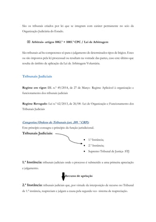 São os tribunais criados por lei que se integram com caráter permanente no seio da
Organização Judiciária do Estado.
 Arbitrais- artigos 1082.º + 1085.º CPC / Lei de Arbitragem
São tribunais ad hoc competentes só para o julgamento de determinados tipos de litígios. Estes
ou são impostos pela lei processual ou resultam na vontade das partes, caso este último que
resulta do âmbito de aplicação da Lei de Arbitragem Voluntária.
Tribunais Judiciais
Regime em vigor: DL n.º 49/2014, de 27 de Março- Regime Aplicável à organização e
funcionamento dos tribunais judiciais
Regime Revogado: Lei n.º 62/2013, de 26/08- Lei de Organização e Funcionamento dos
Tribunais Judiciais
Categorias/Ordens de Tribunais (art. 209. º CRP):
Este princípio consagra o princípio da função jurisdicional.
Tribunais Judiciais:
 1.ª Instância;
 2.º Instância;
 Supremo Tribunal de Justiça- STJ
1.ª Instância: tribunais judiciais onde o processo é submetido a uma primeira apreciação
e julgamento.
2.ª Instância: tribunais judiciais que, por virtude da interposição de recurso no Tribunal
de 1.ª instância, reapreciam e julgam a causa pela segunda vez- sistema de reapreciação.
 