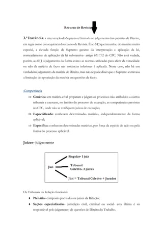 3.ª Instância: a intervenção do Supremo é limitada ao julgamento das questões de Direito,
em regra como consequência do recurso de Revista. É ao STJ que incumbe, de maneira muito
especial, a elevada função de Supremo garante da interpretação e aplicação da lei,
nomeadamente de aplicação da lei substantiva- artigo 671.º/2 do CPC. Não está vedada,
porém, ao STJ o julgamento da forma como as normas utilizadas para aferir da veracidade
ou não da matéria de facto nas instâncias inferiores é aplicada. Neste caso, não há um
verdadeiro julgamento da matéria de Direito, mas não se pode dizer que o Supremo extravasa
a limitação de apreciação da matéria em questões de facto.
Competência
 Genérica: em matéria cível preparam e julgam os processos não atribuídos a outros
tribunais e exercem, no âmbito do processo de execução, as competências previstas
no CPC, onde não se verifiquem juízos de execução;
 Especializada: conhecem determinadas matérias, independentemente da forma
aplicável;
 Específica: conhecem determinadas matérias, por força da espécie de ação ou pela
forma do processo aplicável.
Juízes- julgamento
Os Tribunais da Relação funcional:
 Plenário- composto por todos os juízes da Relação;
 Seções especializadas- jurisdição civil, criminal ou social- esta última é só
responsável pelo julgamento de questões de Direito do Trabalho.
 
