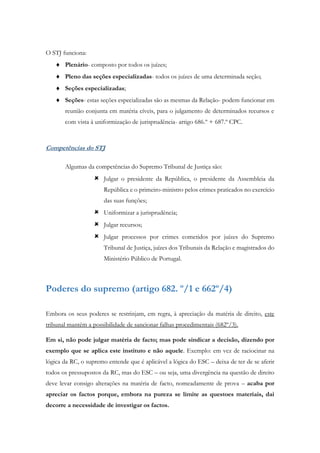 O STJ funciona:
 Plenário- composto por todos os juízes;
 Pleno das seções especializadas- todos os juízes de uma determinada seção;
 Seções especializadas;
 Seções- estas seções especializadas são as mesmas da Relação- podem funcionar em
reunião conjunta em matéria cíveis, para o julgamento de determinados recursos e
com vista à uniformização de jurisprudência- artigo 686.º + 687.º CPC.
Competências do STJ
Algumas da competências do Supremo Tribunal de Justiça são:
 Julgar o presidente da República, o presidente da Assembleia da
República e o primeiro-ministro pelos crimes praticados no exercício
das suas funções;
 Uniformizar a jurisprudência;
 Julgar recursos;
 Julgar processos por crimes cometidos por juízes do Supremo
Tribunal de Justiça, juízes dos Tribunais da Relação e magistrados do
Ministério Público de Portugal.
Poderes do supremo (artigo 682. º/1 e 662º/4)
Embora os seus poderes se restrinjam, em regra, à apreciação da matéria de direito, este
tribunal mantém a possibilidade de sancionar falhas procedimentais (682º/3).
Em si, não pode julgar matéria de facto; mas pode sindicar a decisão, dizendo por
exemplo que se aplica este instituto e não aquele. Exemplo: em vez de raciocinar na
lógica da RC, o supremo entende que é aplicável a lógica do ESC – deixa de ter de se aferir
todos os pressupostos da RC, mas do ESC – ou seja, uma divergência na questão de direito
deve levar consigo alterações na matéria de facto, nomeadamente de prova – acaba por
apreciar os factos porque, embora na pureza se limite as questoes materiais, dai
decorre a necessidade de investigar os factos.
 