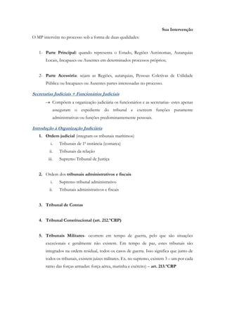 Sua Intervenção
O MP intervém no processo sob a forma de duas qualidades:
1- Parte Principal: quando representa o Estado, Regiões Autónomas, Autarquias
Locais, Incapazes ou Ausentes em determinados processos próprios;
2- Parte Acessória: sejam as Regiões, autarquias, Pessoas Coletivas de Utilidade
Pública ou Incapazes ou Ausentes partes interessadas no processo.
Secretarias Judiciais + Funcionários Judiciais
 Compõem a organização judiciária os funcionários e as secretarias- estes apenas
asseguram o expediente do tribunal e exercem funções puramente
administrativas ou funções predominantemente pessoais.
Introdução à Organização Judiciária
1. Ordem judicial (integram os tribunais marítimos)
i. Tribunais de 1ª instância (comarca)
ii. Tribunais da relação
iii. Supremo Tribunal de Justiça
2. Ordem dos tribunais administrativos e fiscais
i. Supremo tribunal administrativo
ii. Tribunais administrativos e fiscais
3. Tribunal de Contas
4. Tribunal Constitucional (art. 212.ºCRP)
5. Tribunais Militares- ocorrem em tempo de guerra, pelo que são situações
excecionais e geralmente não existem. Em tempo de paz, estes tribunais são
integrados na ordem residual, todos os casos de guerra. Isso significa que junto de
todos os tribunais, existem juízes militares. Ex. no supremo, existem 3 – um por cada
ramo das forças armadas: força aérea, marinha e exército) – art. 213.ºCRP
 