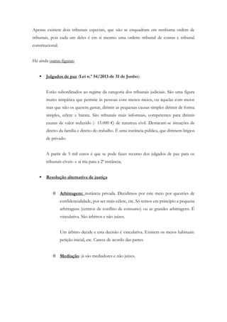 Apenas existem dois tribunais especiais, que não se enquadram em nenhuma ordem de
tribunais, pois cada um deles é em si mesmo uma ordem: tribunal de contas e tribunal
constitucional.
Há ainda outras figuras:
 Julgados de paz (Lei n.º 54/2013 de 31 de Junho):
Estão subordinados ao regime da categoria dos tribunais judiciais. São uma figura
muito simpática que permite às pessoas com menos meios, ou àquelas com meios
mas que não os querem gastar, dirimir as pequenas causas simples dirimir de forma
simples, célere e barata. São tribunais mais informais, competentes para dirimir
causas de valor reduzido (- 15.000 €) de natureza civil. Destacam-se situações de
direito da família e direito do trabalho. É uma instância pública, que dirimem litígios
de privado.
A partir de 5 mil euros é que se pode fazer recurso dos julgados de paz para os
tribunais cíveis- e aí iria para a 2ª instância;
 Resolução alternativa de justiça
 Arbitragem: instância privada. Decidimos por este meio por questões de
confidencialidade, por ser mais célere, etc. Só temos em princípio a pequena
arbitragens (centros de conflito de consumo) ou as grandes arbitragens. É
vinculativa. São árbitros e não juízes.
Um árbitro decide e esta decisão é vinculativa. Existem os meios habituais:
petição inicial, etc. Carece de acordo das partes.
 Mediação: já são mediadores e não juízes.
 